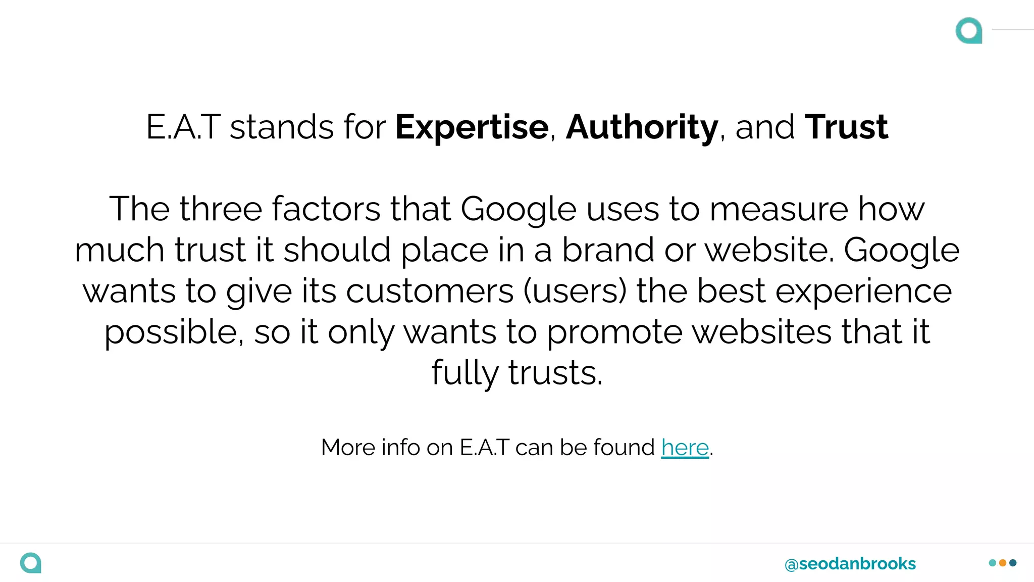 @seodanbrooks
E.A.T stands for Expertise, Authority, and Trust
The three factors that Google uses to measure how
much trust it should place in a brand or website. Google
wants to give its customers (users) the best experience
possible, so it only wants to promote websites that it
fully trusts.
More info on E.A.T can be found here.
 