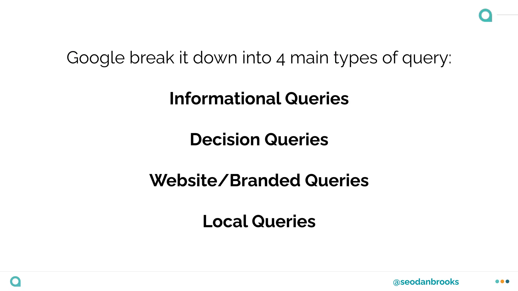 @seodanbrooks
Google break it down into 4 main types of query:
Informational Queries
Decision Queries
Website/Branded Queries
Local Queries
 