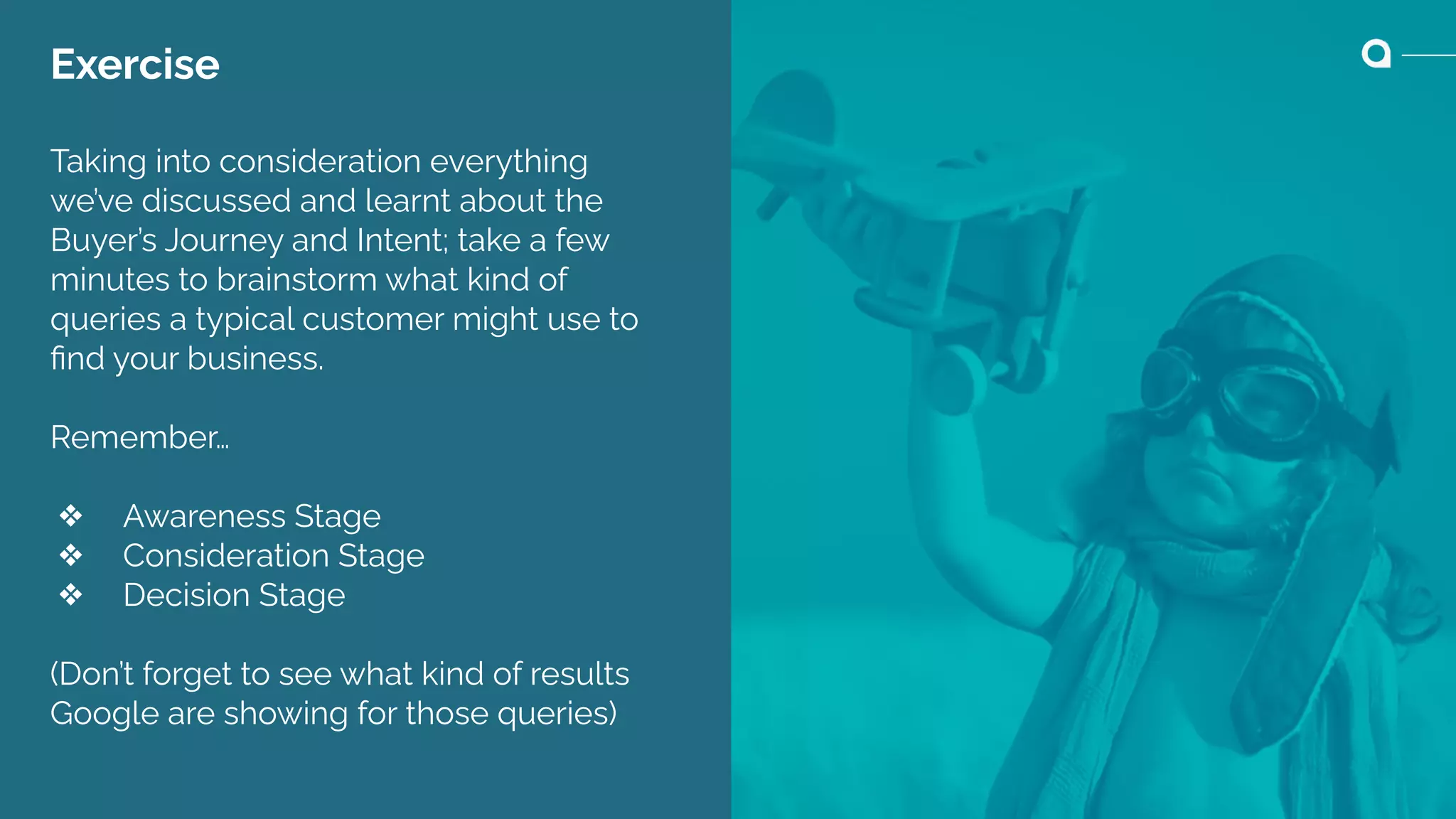 Exercise
Taking into consideration everything
we’ve discussed and learnt about the
Buyer’s Journey and Intent; take a few
minutes to brainstorm what kind of
queries a typical customer might use to
ﬁnd your business.
Remember…
❖ Awareness Stage
❖ Consideration Stage
❖ Decision Stage
(Don’t forget to see what kind of results
Google are showing for those queries)
 