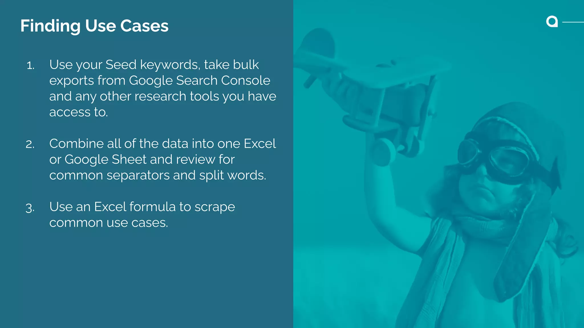 Finding Use Cases
1. Use your Seed keywords, take bulk
exports from Google Search Console
and any other research tools you have
access to.
2. Combine all of the data into one Excel
or Google Sheet and review for
common separators and split words.
3. Use an Excel formula to scrape
common use cases.
 