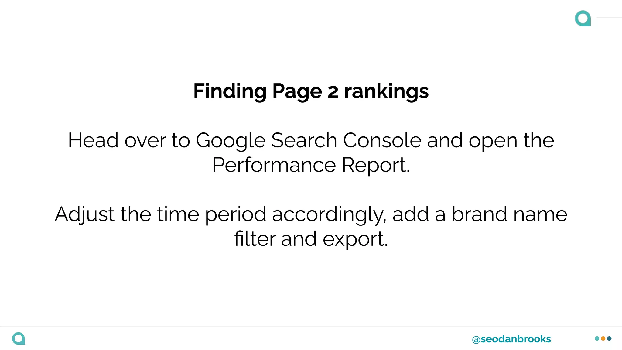 @seodanbrooks
Finding Page 2 rankings
Head over to Google Search Console and open the
Performance Report.
Adjust the time period accordingly, add a brand name
ﬁlter and export.
 