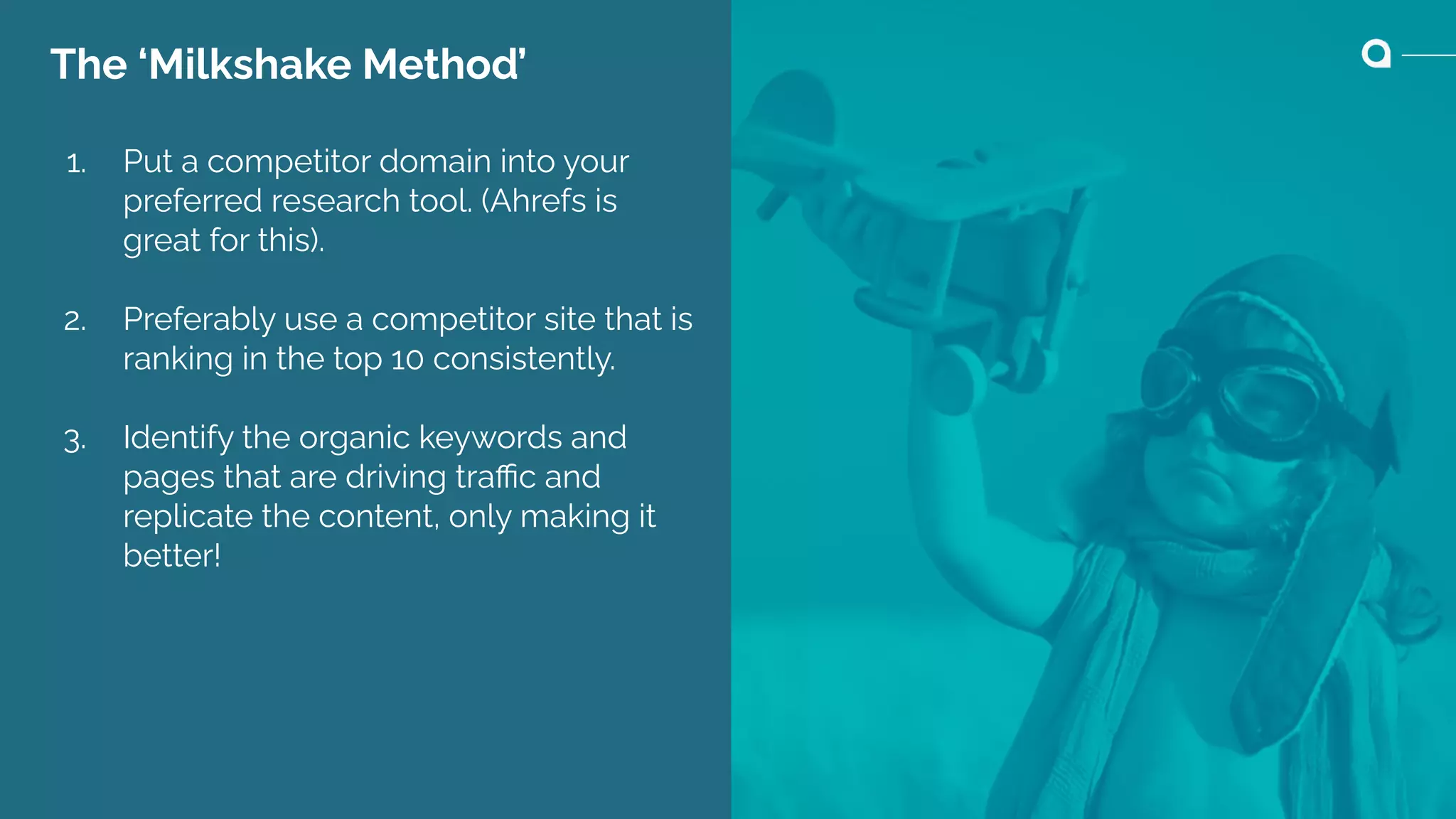 The ‘Milkshake Method’
1. Put a competitor domain into your
preferred research tool. (Ahrefs is
great for this).
2. Preferably use a competitor site that is
ranking in the top 10 consistently.
3. Identify the organic keywords and
pages that are driving traﬃc and
replicate the content, only making it
better!
 