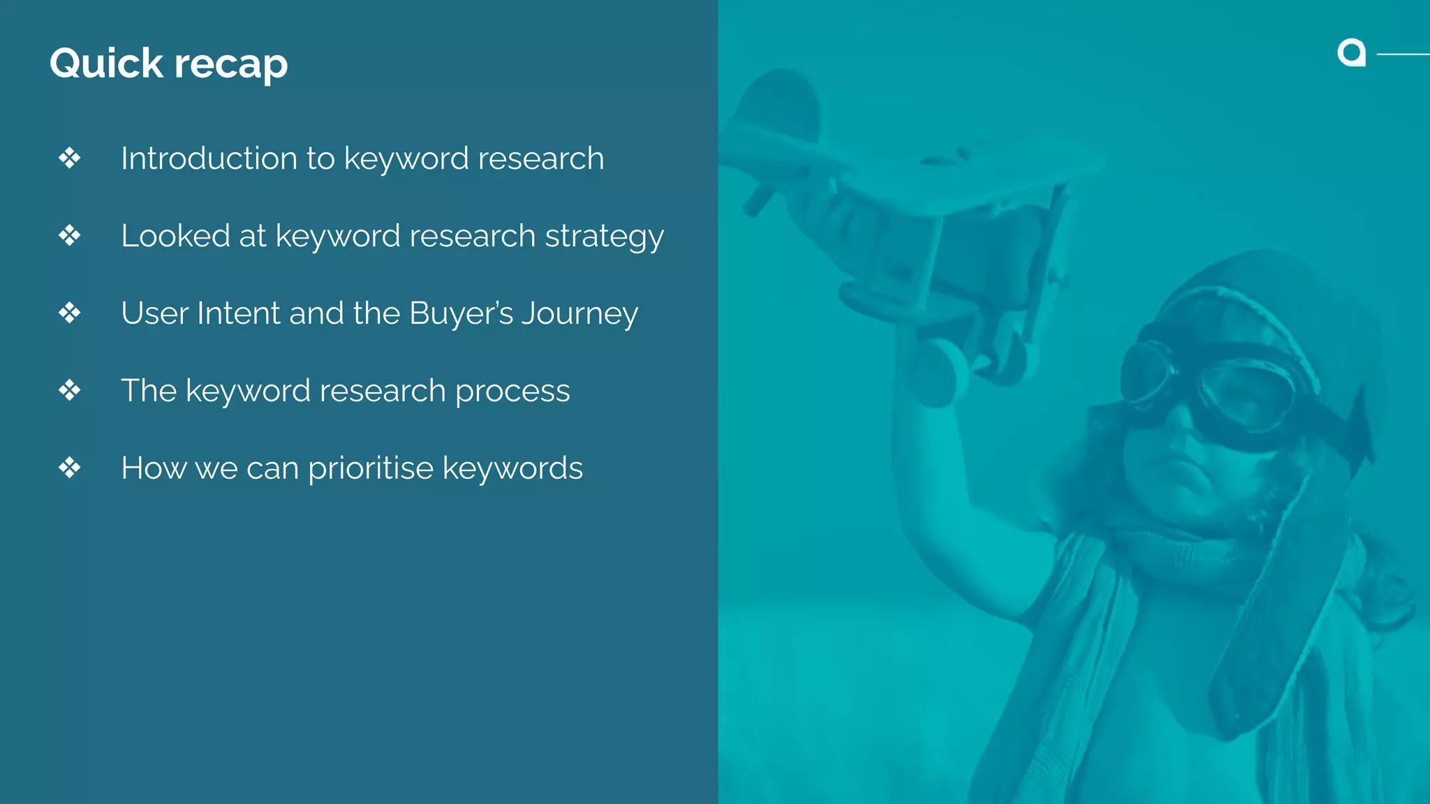 Quick recap
❖ Introduction to keyword research
❖ Looked at keyword research strategy
❖ User Intent and the Buyer’s Journey
❖ The keyword research process
❖ How we can prioritise keywords
 
