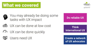 What we covered @ObanIntl
You may already be doing some
tasks with UX impact
UX can be done at low cost
UX can be done quickly
Users need UX Create a network
of UX advocates
Do reliable UX
Think
international UX
 