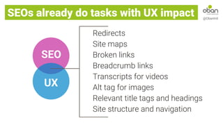 SEOs already do tasks with UX impact @ObanIntl
UX
SEO
Redirects
Site maps
Broken links
Breadcrumb links
Transcripts for videos
Alt tag for images
Relevant title tags and headings
Site structure and navigation
 