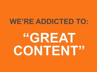 WE’RE ADDICTED TO:
“GREAT
CONTENT”
 