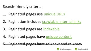 @Adoublegent brightonSEO
Search-friendly criteria:
1. Paginated pages use unique URLs
2. Pagination includes crawlable internal links
3. Paginated pages are indexable
4. Paginated pages have unique content
5. Paginated pages have rel=next and rel=prev
 