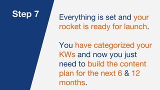 Step 7 Everything is set and your
rocket is ready for launch.
You have categorized your
KWs and now you just
need to build the content
plan for the next 6 & 12
months.
 