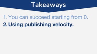 Takeaways
1.You can succeed starting from 0.
2.Using publishing velocity.
 