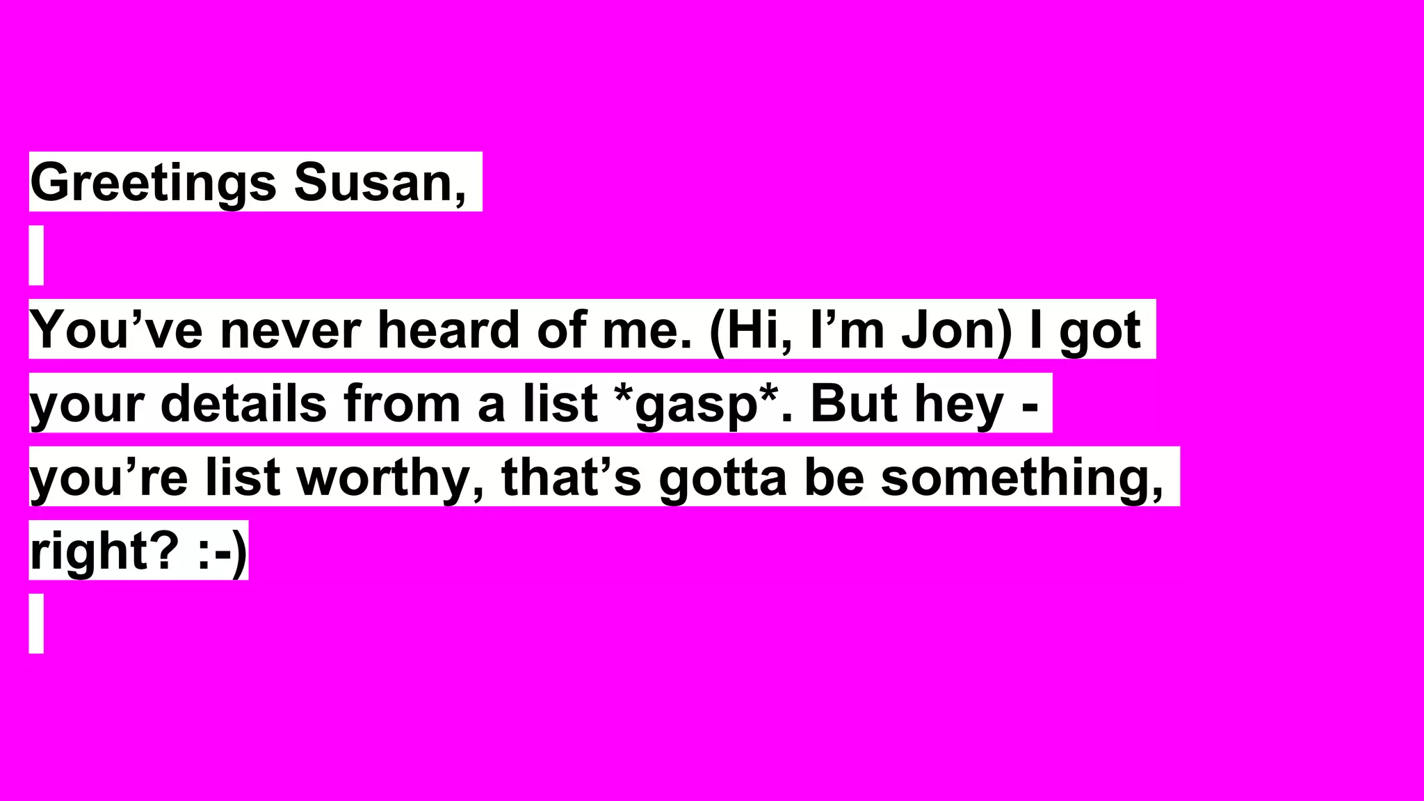 Greetings Susan,
You’ve never heard of me. (Hi, I’m Jon) I got
your details from a list *gasp*. But hey -
you’re list worthy, that’s gotta be something,
right? :-)
 
