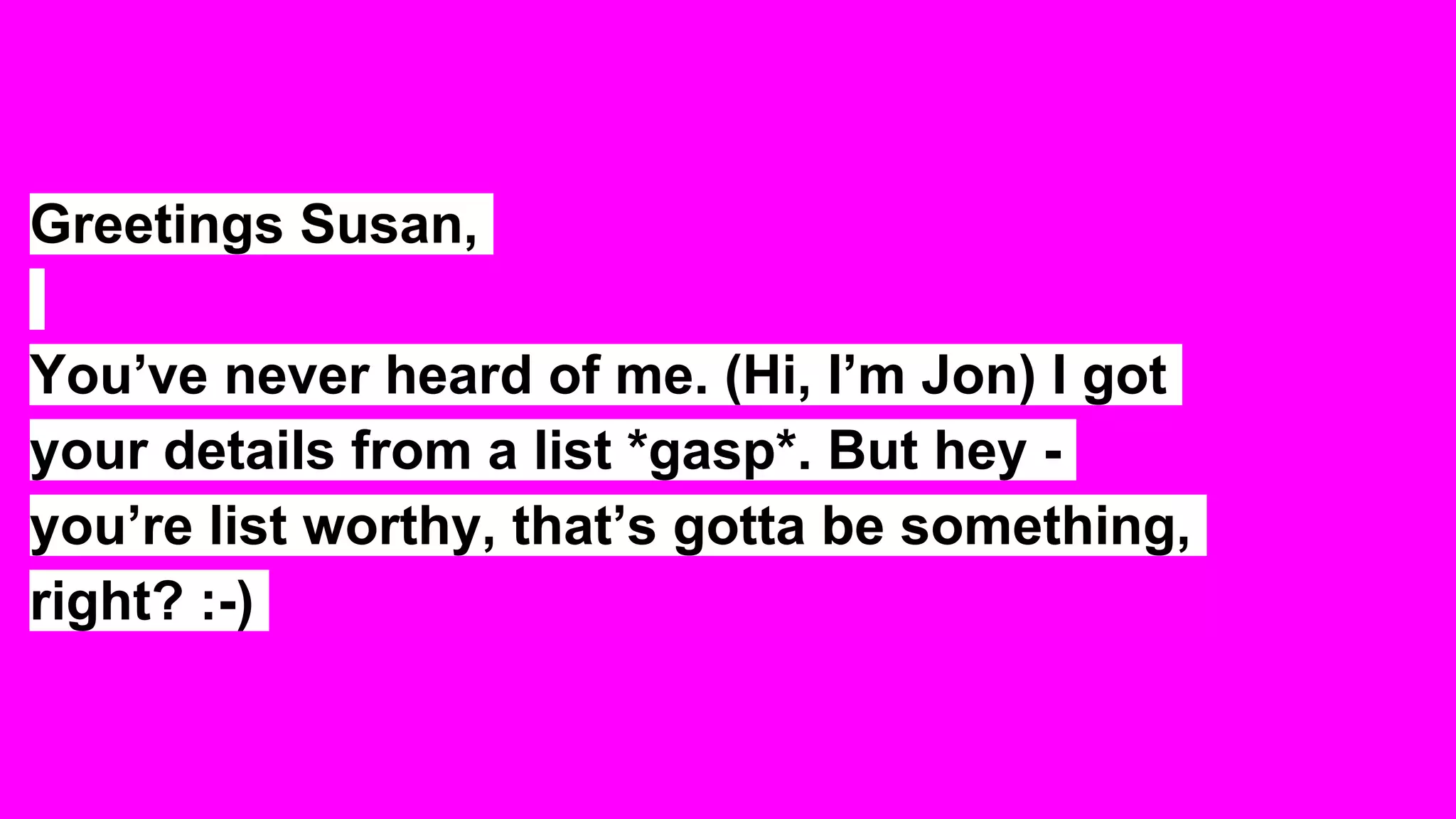 Greetings Susan,
You’ve never heard of me. (Hi, I’m Jon) I got
your details from a list *gasp*. But hey -
you’re list worthy, that’s gotta be something,
right? :-)
 