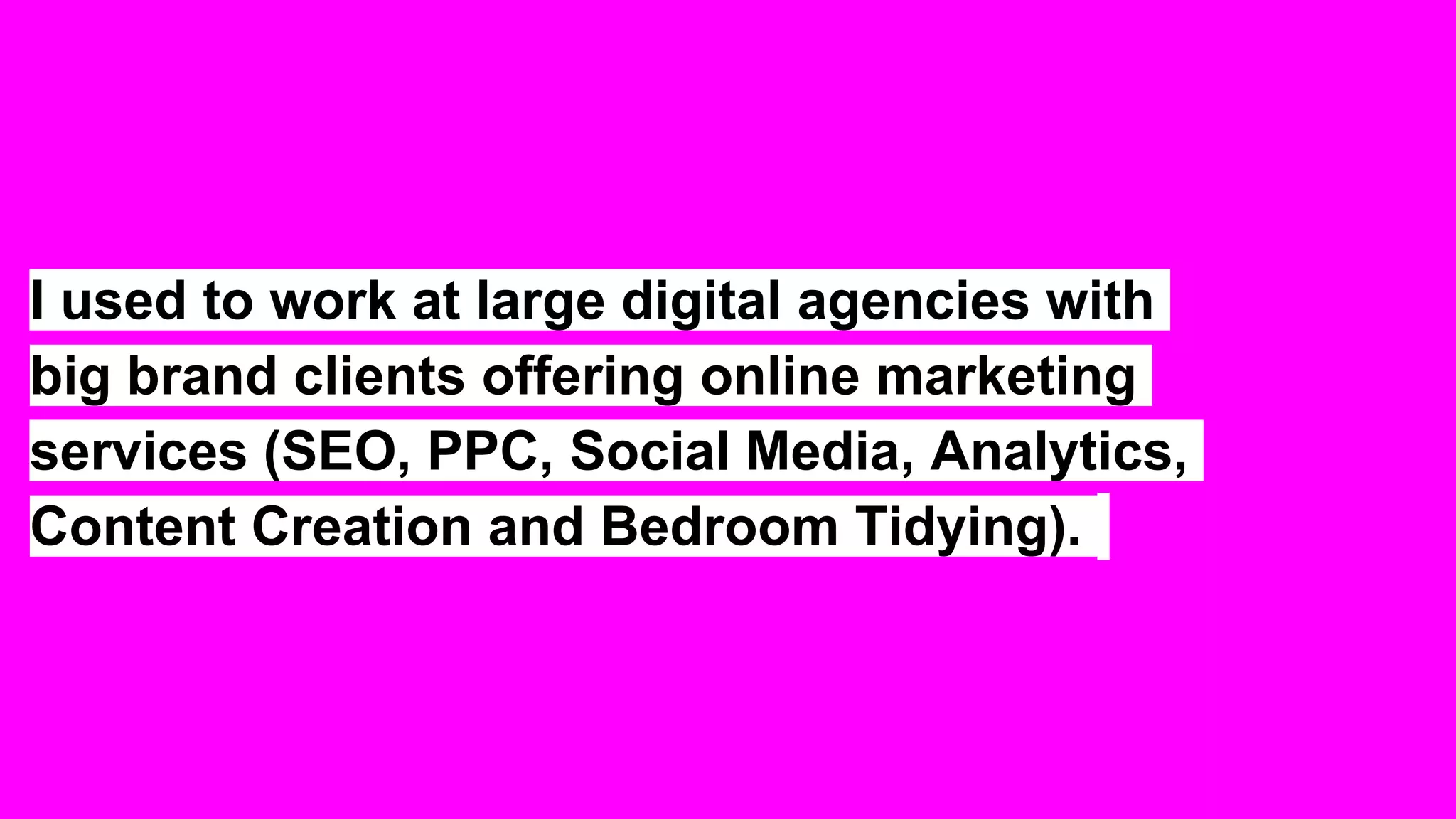 I used to work at large digital agencies with
big brand clients offering online marketing
services (SEO, PPC, Social Media, Analytics,
Content Creation and Bedroom Tidying).
 