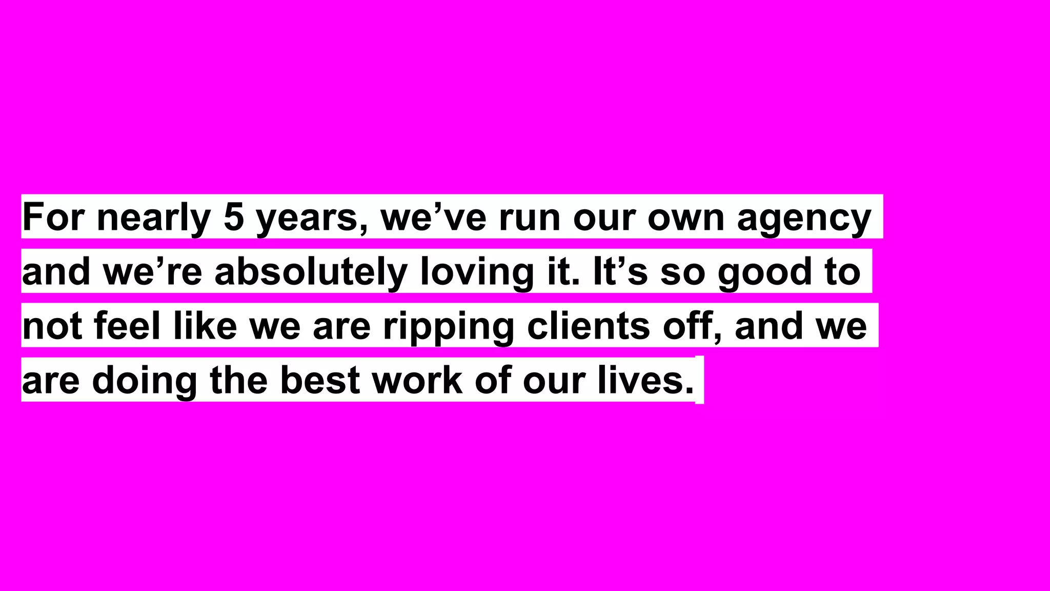 For nearly 5 years, we’ve run our own agency
and we’re absolutely loving it. It’s so good to
not feel like we are ripping clients off, and we
are doing the best work of our lives.
 