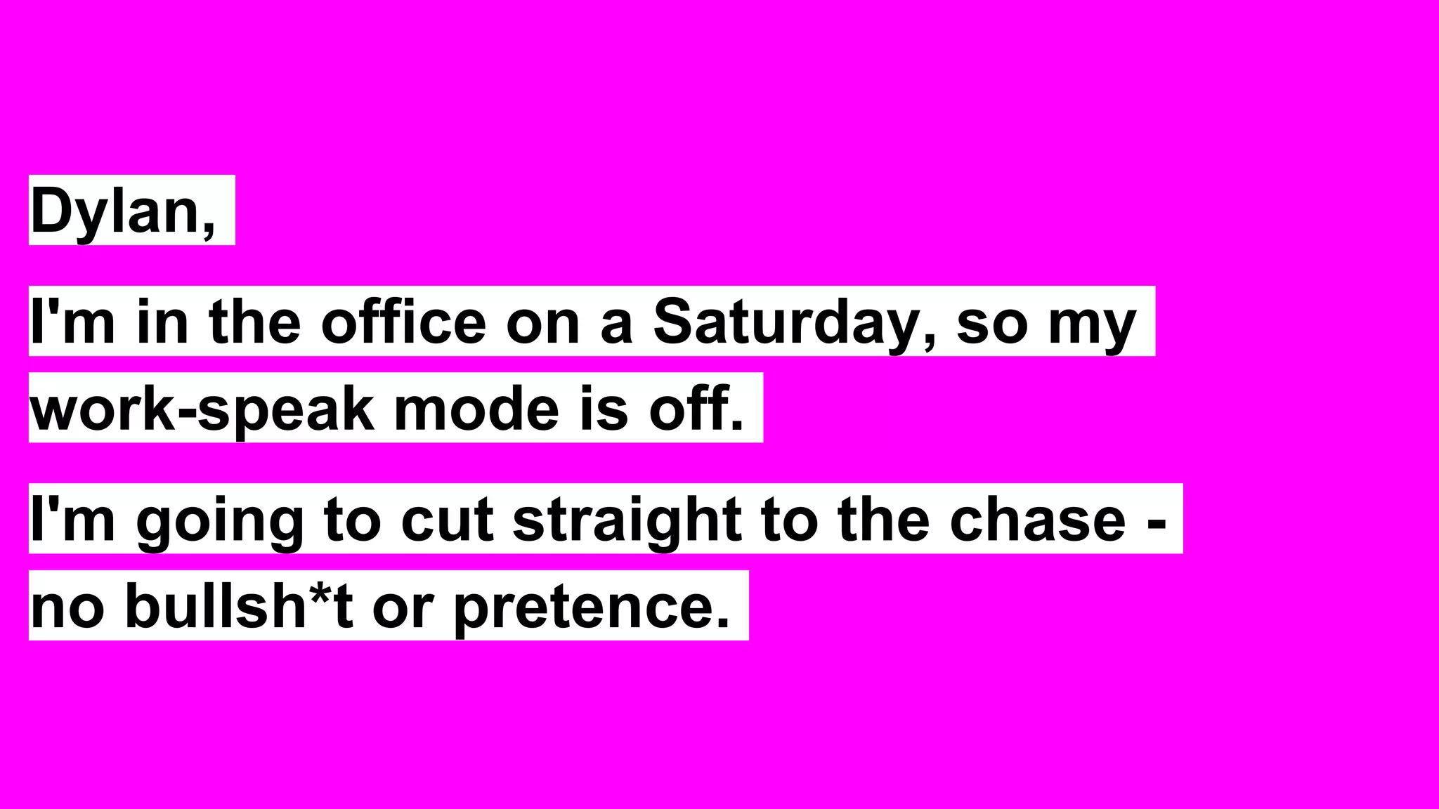 Dylan,
I'm in the office on a Saturday, so my
work-speak mode is off.
I'm going to cut straight to the chase -
no bullsh*t or pretence.
 