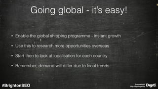 @wearedigitl 
http://digitl.agency#BrightonSEO
Going global - it’s easy!
• Enable the global shipping programme - instant growth
• Use this to research more opportunities overseas
• Start then to look at localisation for each country
• Remember, demand will differ due to local trends
 