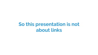 So this presentation is not
about links
 