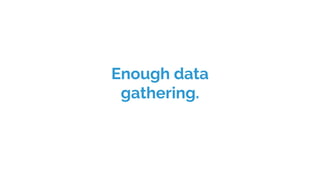 Enough data
gathering.
 