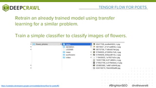 TENSOR FLOW FOR POETS
@rvtheverett#BrightonSEOhttps://codelabs.developers.google.com/codelabs/tensorflow-for-poets/#0
Retrain an already trained model using transfer
learning for a similar problem.
Train a simple classifier to classify images of flowers.
 