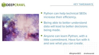 KEY TAKEAWAYS
@rvtheverett#BrightonSEO
Python can help technical SEOs
increase their efficiency.
Being able to better understand
data will lead to better decisions
being made.
Anyone can learn Python, with a
little commitment. Have fun with it
and see what you can create.
 