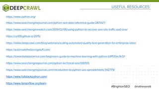 USEFUL RESOURCES
@rvtheverett#BrightonSEO
https://www.python.org/
https://www.searchenginejournal.com/python-seo-data-reference-guide/287927/
https://www.searchenginewatch.com/2019/02/06/using-python-to-recover-seo-site-traffic-part-one/
https://cs109.github.io/2015/
https://www.deepcrawl.com/blog/webinars/scaling-automated-quality-text-generation-for-enterprise-sites/
https://automatetheboringstuff.com/
https://towardsdatascience.com/beginners-guide-to-machine-learning-with-python-b9ff35bc9c51
https://www.searchenginejournal.com/python-technical-seo/330515
https://www.searchenginejournal.com/introduction-to-python-seo-spreadsheets/342779/
https://www.fullstackpython.com/
https://www.tensorflow.org/learn
 