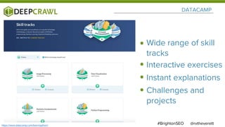 DATACAMP
@rvtheverett#BrightonSEO
Wide range of skill
tracks
Interactive exercises
Instant explanations
Challenges and
projects
https://www.datacamp.com/learn/python/
 