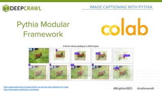 IMAGE CAPTIONING WITH PYTHIA
@rvtheverett#BrightonSEO
Pythia Modular
Framework
https://paperswithcode.com/paper/bottom-up-and-top-down-attention-for-image
https://learnpythia.readthedocs.io/en/latest/
 