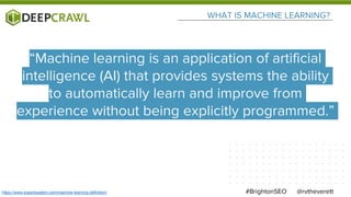 WHAT IS MACHINE LEARNING?
@rvtheverett#BrightonSEO
“Machine learning is an application of artificial
intelligence (AI) that provides systems the ability
to automatically learn and improve from
experience without being explicitly programmed.”
https://www.expertsystem.com/machine-learning-definition/
 