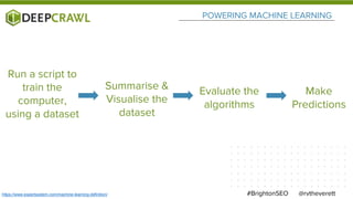 POWERING MACHINE LEARNING
@rvtheverett#BrightonSEOhttps://www.expertsystem.com/machine-learning-definition/
Run a script to
train the
computer,
using a dataset
Summarise &
Visualise the
dataset
Evaluate the
algorithms
Make
Predictions
 