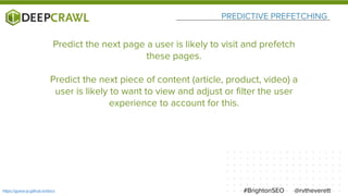 PREDICTIVE PREFETCHING
@rvtheverett#BrightonSEOhttps://guess-js.github.io/docs
Predict the next page a user is likely to visit and prefetch
these pages.
Predict the next piece of content (article, product, video) a
user is likely to want to view and adjust or filter the user
experience to account for this.
 