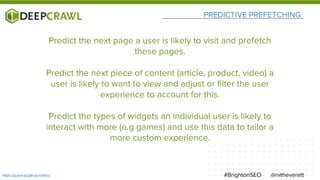 PREDICTIVE PREFETCHING
@rvtheverett#BrightonSEOhttps://guess-js.github.io/docs
Predict the next page a user is likely to visit and prefetch
these pages.
Predict the next piece of content (article, product, video) a
user is likely to want to view and adjust or filter the user
experience to account for this.
Predict the types of widgets an individual user is likely to
interact with more (e.g games) and use this data to tailor a
more custom experience.
 