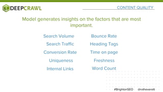 CONTENT QUALITY
@rvtheverett#BrightonSEO
Search Volume
Uniqueness Freshness
Internal Links Word Count
Search Traffic Heading Tags
Time on page
Bounce Rate
Conversion Rate
Model generates insights on the factors that are most
important.
 