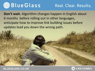 BlueGlass.co.uk
@BlueGlass @KevGibbo
Don’t wait. Algorithm changes happen in English about
6 months before rolling out in other languages,
anticipate how to improve link building issues before
updates lead you down the wrong path.
 