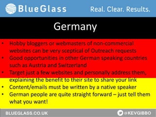 @KevGibbo
• Hobby bloggers or webmasters of non-commercial
websites can be very sceptical of Outreach requests
• Good opportunities in other German speaking countries
such as Austria and Switzerland
• Target just a few websites and personally address them,
explaining the benefit to their site to share your link
• Content/emails must be written by a native speaker
• German people are quite straight forward – just tell them
what you want!
Germany
 