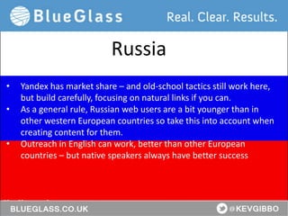 BlueGlass.co.uk
@BlueGlass @KevGibbo
• Yandex has market share – and old-school tactics still work here,
but build carefully, focusing on natural links if you can.
• As a general rule, Russian web users are a bit younger than in
other western European countries so take this into account when
creating content for them.
• Outreach in English can work, better than other European
countries – but native speakers always have better success
Russia
 