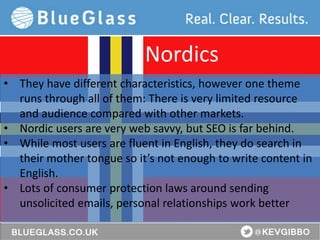 BlueGlass.co.uk
@BlueGlass @KevGibbo
• They have different characteristics, however one theme
runs through all of them: There is very limited resource
and audience compared with other markets.
• Nordic users are very web savvy, but SEO is far behind.
• While most users are fluent in English, they do search in
their mother tongue so it’s not enough to write content in
English.
• Lots of consumer protection laws around sending
unsolicited emails, personal relationships work better
Nordics
 