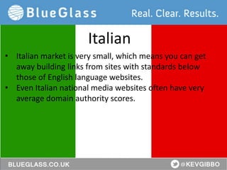 @KevGibbo
• Italian market is very small, which means you can get
away building links from sites with standards below
those of English language websites.
• Even Italian national media websites often have very
average domain authority scores.
Italian
 