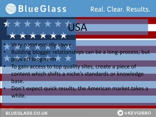 BlueGlass.co.uk
@BlueGlass @KevGibbo
• Very commercially savvy
• Building blogger relationships can be a long-process, but
pays off long-term
• To gain access to top quality sites, create a piece of
content which shifts a niche’s standards or knowledge
base.
• Don’t expect quick results, the American market takes a
while.
USA
 
