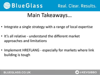 Main Takeaways…
• Integrate a single strategy with a range of local expertise
• It’s all relative - understand the different market
approaches and limitations
• Implement HREFLANG - especially for markets where link
building is tough
 
