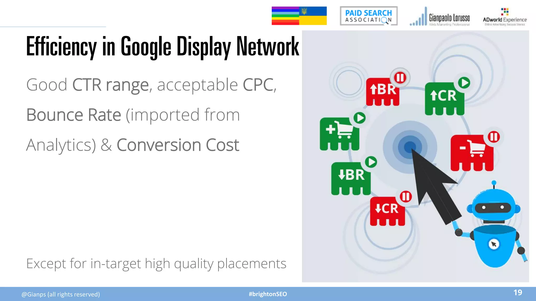 #brightonSEO
Efficiency in Google Display Network
Good CTR range, acceptable CPC,
Bounce Rate (imported from
Analytics) & Conversion Cost
19
@Gianps (all rights reserved)
Except for in-target high quality placements
 