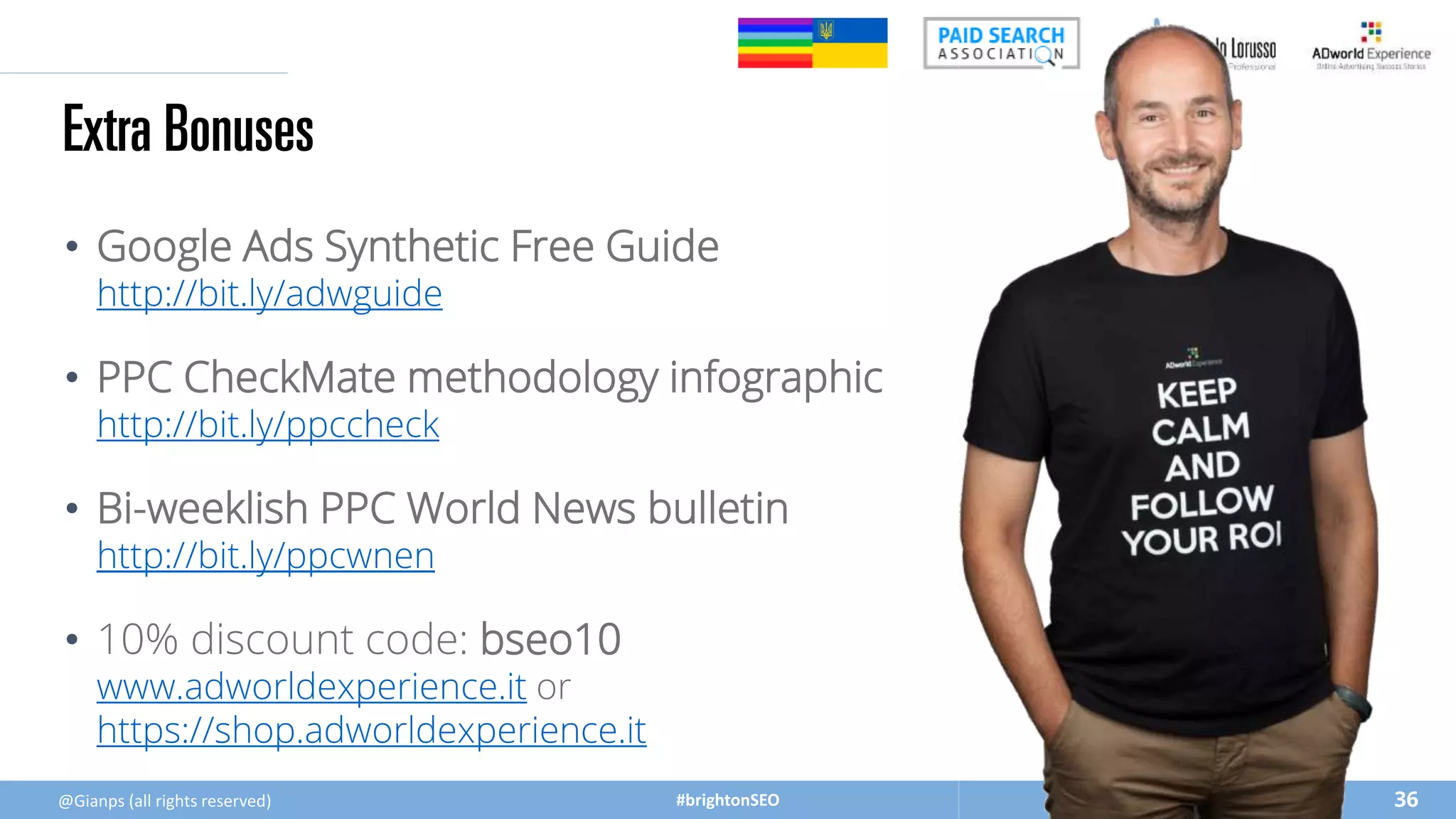#brightonSEO
• Google Ads Synthetic Free Guide
http://bit.ly/adwguide
• PPC CheckMate methodology infographic
http://bit.ly/ppccheck
• Bi-weeklish PPC World News bulletin
http://bit.ly/ppcwnen
• 10% discount code: bseo10
www.adworldexperience.it or
https://shop.adworldexperience.it
Extra Bonuses
36
@Gianps (all rights reserved)
 