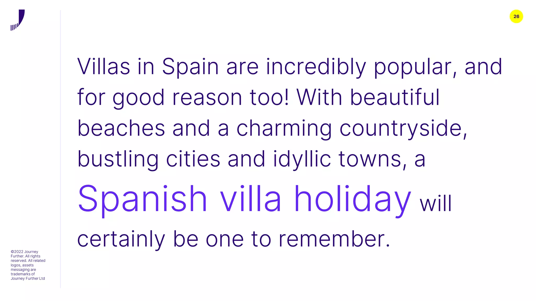 26
©2022 Journey
Further. All rights
reserved. All related
logos, assets
messaging are
trademarks of
Journey Further Ltd
Villas in Spain are incredibly popular, and
for good reason too! With beautiful
beaches and a charming countryside,
bustling cities and idyllic towns, a
Spanish villa holiday will
certainly be one to remember.
 