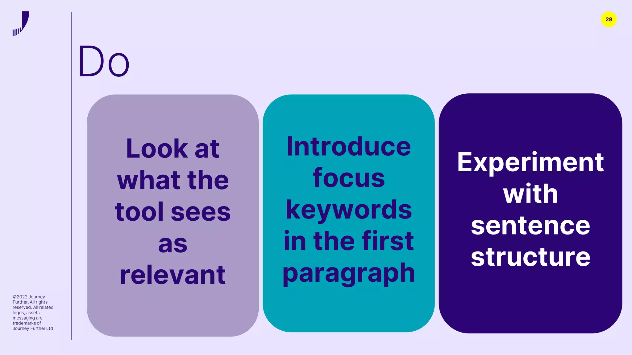 29
©2022 Journey
Further. All rights
reserved. All related
logos, assets
messaging are
trademarks of
Journey Further Ltd
Introduce
focus
keywords
in the first
paragraph
Experiment
with
sentence
structure
Look at
what the
tool sees
as
relevant
Do
 