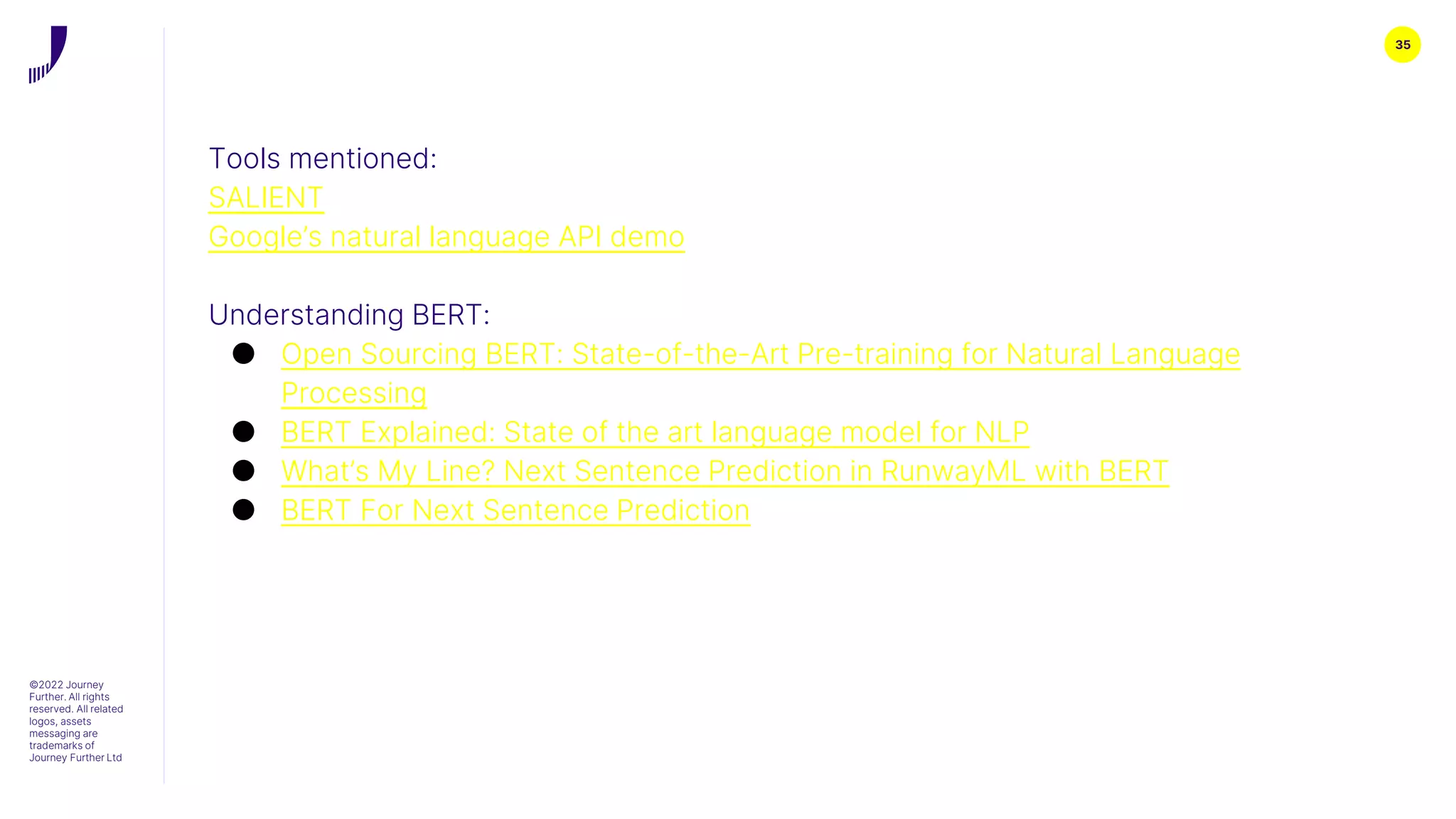 35
©2022 Journey
Further. All rights
reserved. All related
logos, assets
messaging are
trademarks of
Journey Further Ltd
Tools mentioned:
SALIENT
Google’s natural language API demo
Understanding BERT:
● Open Sourcing BERT: State-of-the-Art Pre-training for Natural Language
Processing
● BERT Explained: State of the art language model for NLP
● What’s My Line? Next Sentence Prediction in RunwayML with BERT
● BERT For Next Sentence Prediction
 