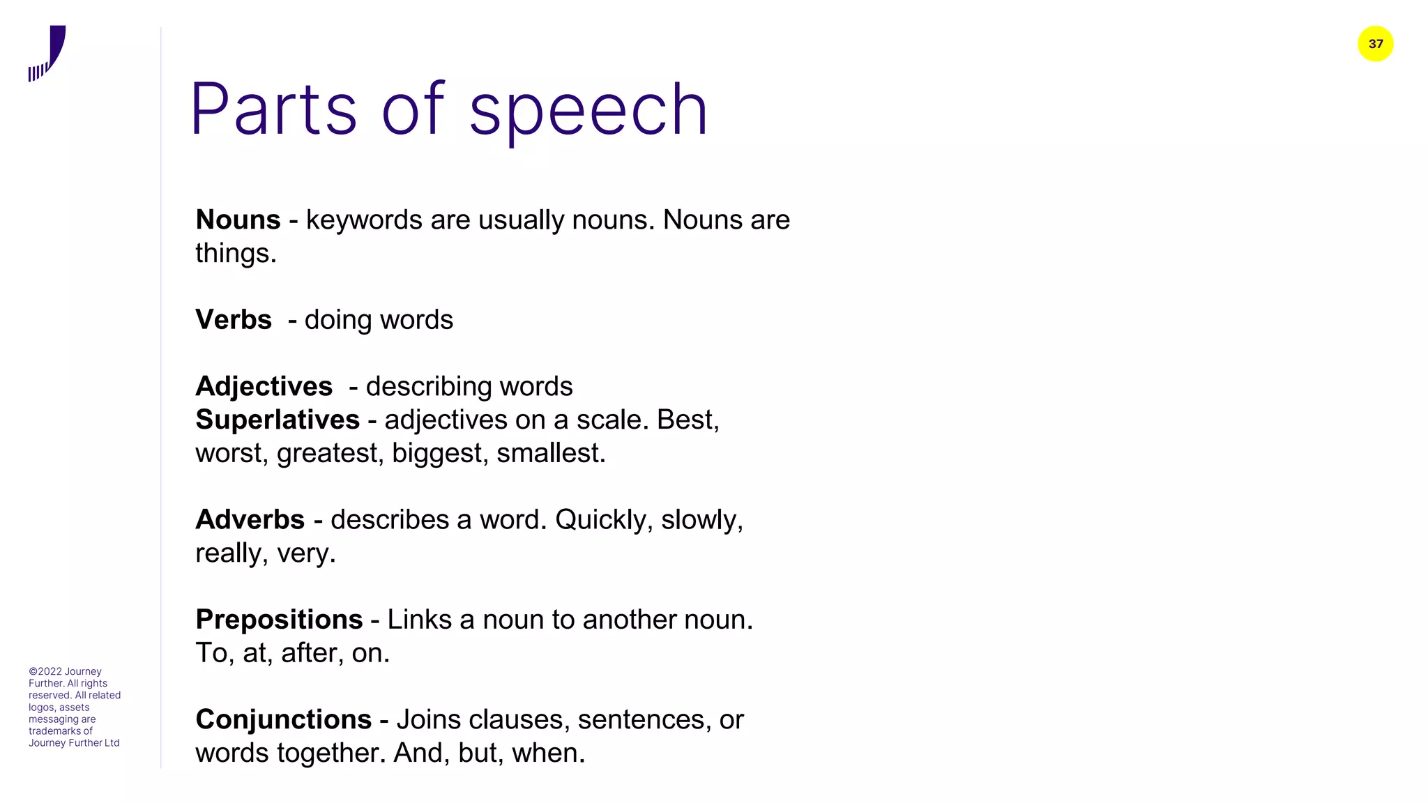 37
Parts of speech
©2022 Journey
Further. All rights
reserved. All related
logos, assets
messaging are
trademarks of
Journey Further Ltd
Nouns - keywords are usually nouns. Nouns are
things.
Verbs - doing words
Adjectives - describing words
Superlatives - adjectives on a scale. Best,
worst, greatest, biggest, smallest.
Adverbs - describes a word. Quickly, slowly,
really, very.
Prepositions - Links a noun to another noun.
To, at, after, on.
Conjunctions - Joins clauses, sentences, or
words together. And, but, when.
 