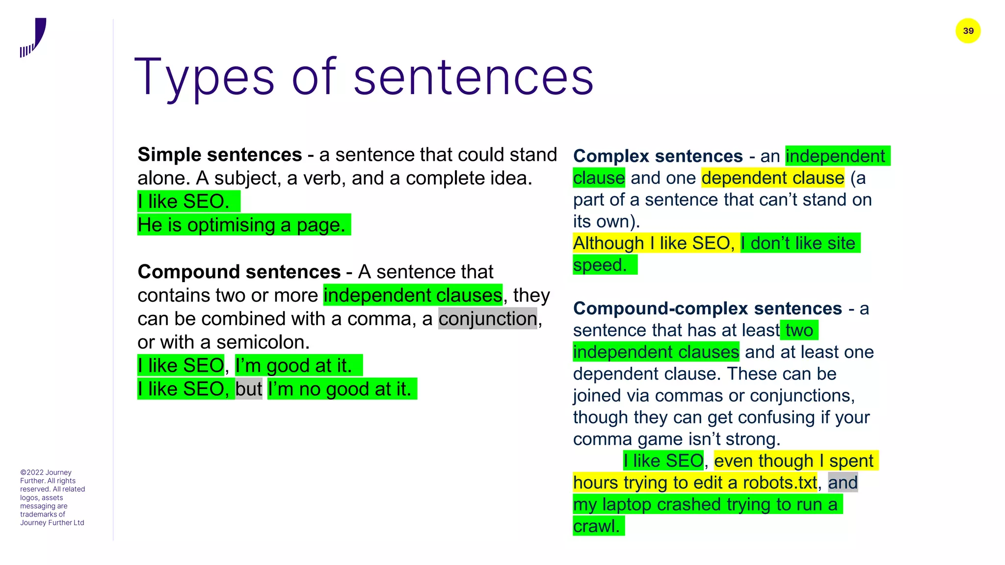 39
Types of sentences
©2022 Journey
Further. All rights
reserved. All related
logos, assets
messaging are
trademarks of
Journey Further Ltd
Simple sentences - a sentence that could stand
alone. A subject, a verb, and a complete idea.
I like SEO.
He is optimising a page.
Compound sentences - A sentence that
contains two or more independent clauses, they
can be combined with a comma, a conjunction,
or with a semicolon.
I like SEO, I’m good at it.
I like SEO, but I’m no good at it.
Complex sentences - an independent
clause and one dependent clause (a
part of a sentence that can’t stand on
its own).
Although I like SEO, I don’t like site
speed.
Compound-complex sentences - a
sentence that has at least two
independent clauses and at least one
dependent clause. These can be
joined via commas or conjunctions,
though they can get confusing if your
comma game isn’t strong.
I like SEO, even though I spent
hours trying to edit a robots.txt, and
my laptop crashed trying to run a
crawl.
 