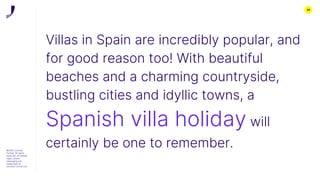 26
©2022 Journey
Further. All rights
reserved. All related
logos, assets
messaging are
trademarks of
Journey Further Ltd
Villas in Spain are incredibly popular, and
for good reason too! With beautiful
beaches and a charming countryside,
bustling cities and idyllic towns, a
Spanish villa holiday will
certainly be one to remember.
 