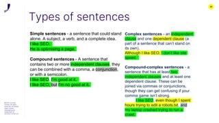 39
Types of sentences
©2022 Journey
Further. All rights
reserved. All related
logos, assets
messaging are
trademarks of
Journey Further Ltd
Simple sentences - a sentence that could stand
alone. A subject, a verb, and a complete idea.
I like SEO.
He is optimising a page.
Compound sentences - A sentence that
contains two or more independent clauses, they
can be combined with a comma, a conjunction,
or with a semicolon.
I like SEO, I’m good at it.
I like SEO, but I’m no good at it.
Complex sentences - an independent
clause and one dependent clause (a
part of a sentence that can’t stand on
its own).
Although I like SEO, I don’t like site
speed.
Compound-complex sentences - a
sentence that has at least two
independent clauses and at least one
dependent clause. These can be
joined via commas or conjunctions,
though they can get confusing if your
comma game isn’t strong.
I like SEO, even though I spent
hours trying to edit a robots.txt, and
my laptop crashed trying to run a
crawl.
 
