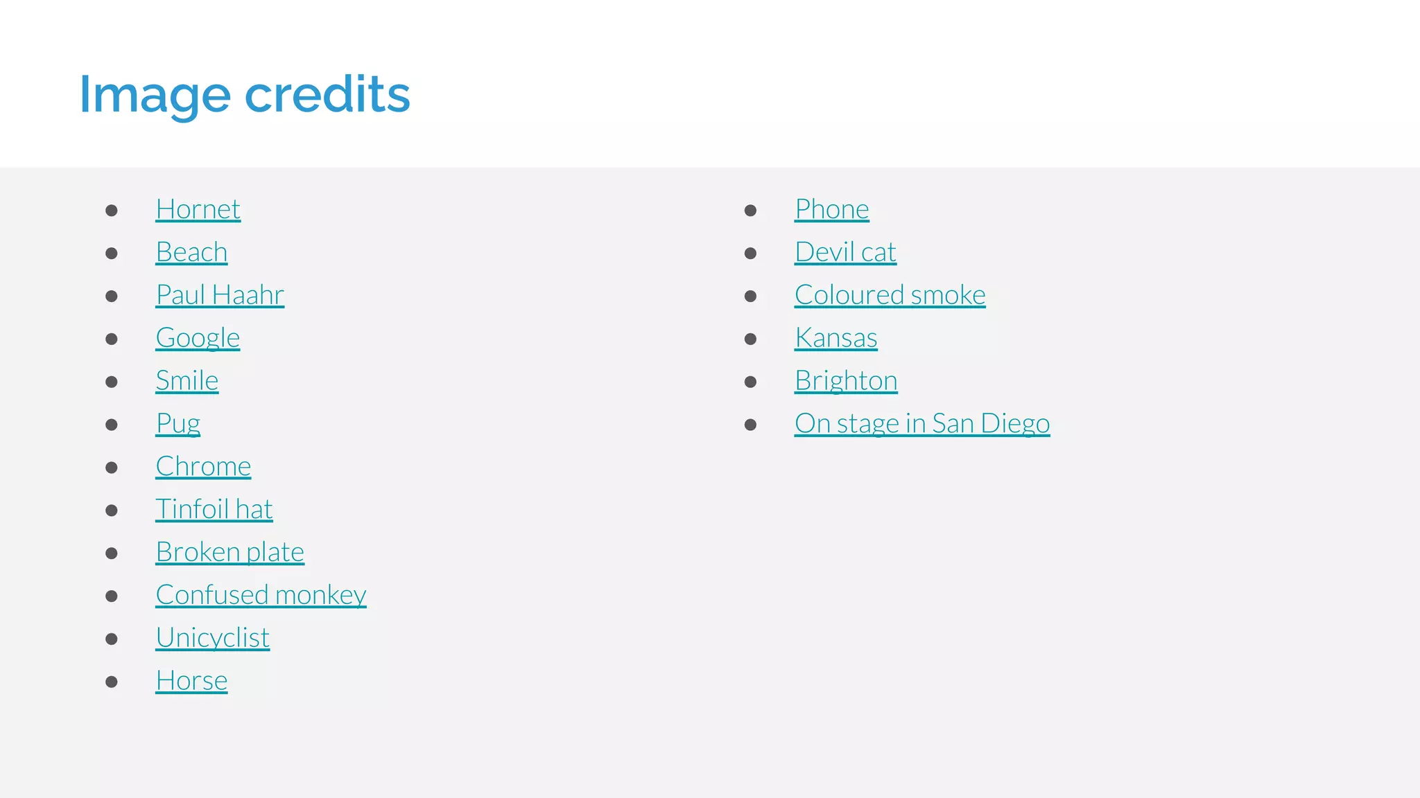 Image credits
● Hornet
● Beach
● Paul Haahr
● Google
● Smile
● Pug
● Chrome
● Tinfoil hat
● Broken plate
● Confused monkey
● Unicyclist
● Horse
● Phone
● Devil cat
● Coloured smoke
● Kansas
● Brighton
● On stage in San Diego
 
