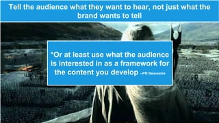 Tell the audience what they want to hear, not just what the 
brand wants to tell 
*Or at least use what the audience 
is interested in as a framework for 
the content you develop –PR Newswire 
 