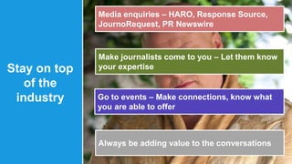 Stay on top 
of the 
industry 
Media enquiries – HARO, Response Source, 
JournoRequest, PR Newswire 
Make journalists come to you – Let them know 
your expertise 
Go to events – Make connections, know what 
you are able to offer 
Always be adding value to the conversations 
 